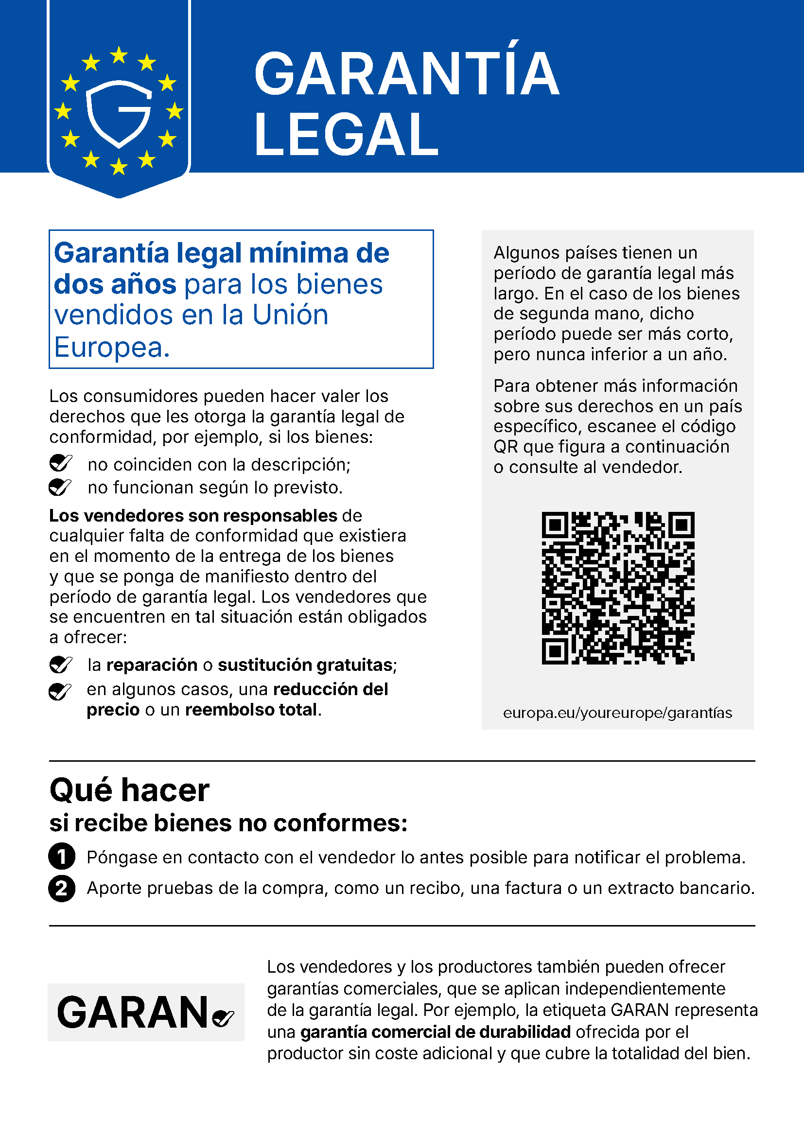Aviso oficial de la Unión Europea. GARANTÍA LEGAL. Garantía legal mínima de dos años para los bienes vendidos en la Unión Europea. Los consumidores pueden hacer valer los derechos que les otorga la garantía legal de conformidad, por ejemplo, si los bienes: no coinciden con la descripción; no funcionan según lo previsto. Los vendedores son responsables de cualquier falta de conformidad que existiera en el momento de la entrega de los bienes y que se ponga de manifiesto dentro del período de garantía legal. Los vendedores que se encuentren en tal situación están obligados a ofrecer: la reparación o sustitución gratuitas; en algunos casos, una reducción del precio o un reembolso total. Algunos países tienen un período de garantía legal más largo. En el caso de los bienes de segunda mano, dicho período puede ser más corto, pero nunca inferior a un año. Para obtener más información sobre sus derechos en un país específico, escanee el código QR o consulte al vendedor: europa.eu/youreurope/garantías. Qué hacer si recibe bienes no conformes: 1. Póngase en contacto con el vendedor lo antes posible para notificar el problema. 2. Aporte pruebas de la compra, como un recibo, una factura o un extracto bancario. Los vendedores y los productores también pueden ofrecer garantías comerciales, que se aplican independientemente de la garantía legal. Por ejemplo, la etiqueta GARAN representa una garantía comercial de durabilidad ofrecida por el productor sin coste adicional y que cubre la totalidad del bien.